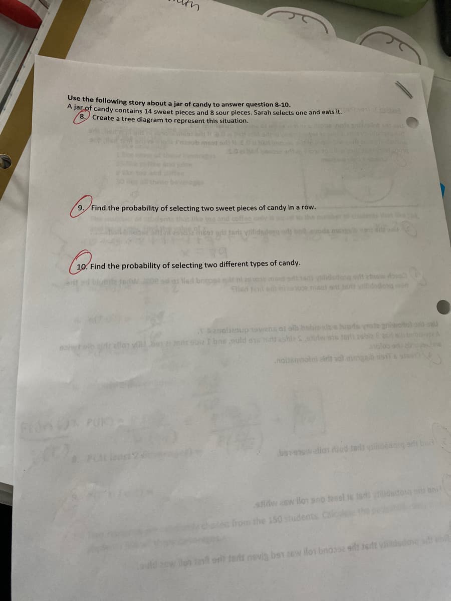 A jar of candy contains 14 sweet pieces and 8 sour pieces. Sarah selects one and eats it. Eola
Use the following story about a jar of candy to answer question 8-10.
8. Create a tree diagram to represent this situation.
nt a u
masob mes sdiE0Mst ono
O e bnoad
three bevere
9. Find the probability of selecting two sweet pieces of candy in a row.
ike tea and coffee only is w
a ts vlilid
bnd eve
10. Find the probability of selecting two different types of candy.
Npe sd a lad brooa st nt zs 10e mset adt16 ilidetone ot atew do
Hen Jat ens ni a1oe msat srit 3 vdedong won
TAanalienup T9wans ol sib bsbis das upds yate griwoloh ons seu
vi be 2i erds sbie I bas suld sis st ashieS.ewans tarls asbla E acl eb beble
oloo e in6
.noismmotni zirt et mgaib sisT Esis
PUK
0 Ptleost'28
boveswalior iod te ydesoig art bo
stidw asw lo ano teesl ie tar dsdog bni?
ea from the 150 students Calcal
ort tars nsvia bs1 2ew ilo bnoase et 16dt yailldsdone en
