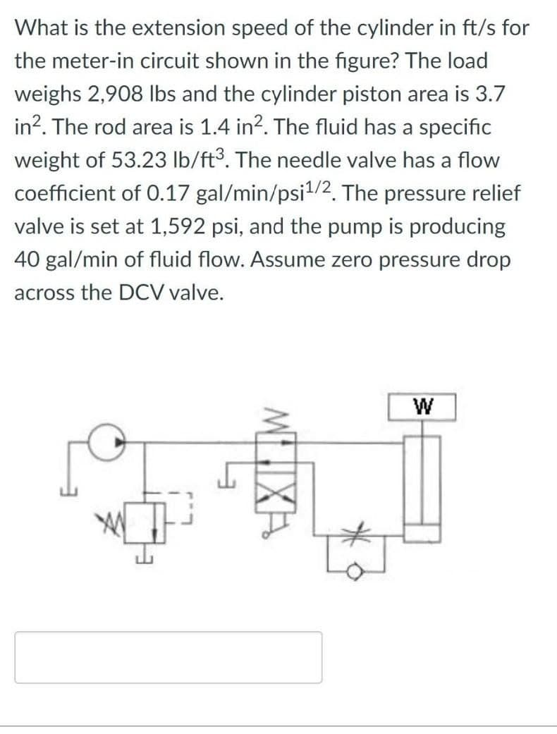 What is the extension speed of the cylinder in ft/s for
the meter-in circuit shown in the figure? The load
weighs 2,908 lbs and the cylinder piston area is 3.7
in². The rod area is 1.4 in². The fluid has a specific
weight of 53.23 lb/ft³. The needle valve has a flow
coefficient of 0.17 gal/min/psi¹/2. The pressure relief
valve is set at 1,592 psi, and the pump is producing
40 gal/min of fluid flow. Assume zero pressure drop
across the DCV valve.
W