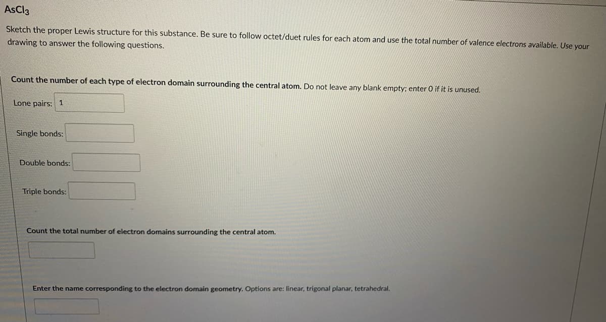 AsCl3
Sketch the proper Lewis structure for this substance. Be sure
follow octet/duet rules for each atom and use the total number of valence electrons available. Use your
drawing to answer the following questions.
Count the number of each type of electron domain surrounding the central atom. Do not leave any blank empty; enter 0 if it is unused.
Lone pairs: 1
Single bonds:
Double bonds:
Triple bonds:
Count the total number of electron domains surrounding the central atom.
Enter the name corresponding to the electron domain geometry. Options are: linear, trigonal planar, tetrahedral.
