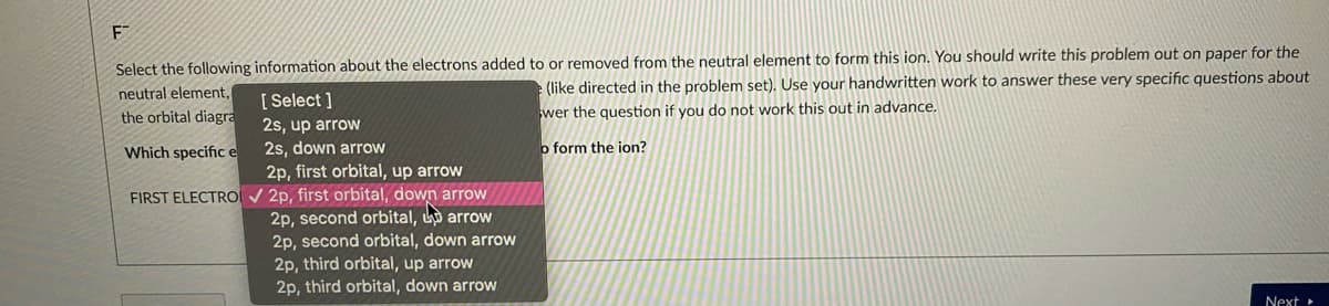 F
Select the following information about the electrons added to or removed from the neutral element to form this ion. You should write this problem out on paper for the
e (like directed in the problem set). Use your handwritten work to answer these very specific questions about
neutral element,
[ Select ]
the orbital diagra
wer the question if you do not work this out in advance.
2s, up arrow
2s, down arrow
2p, first orbital, up arrow
Which specifice
o form the ion?
FIRST ELECTRO v 2p, first orbital, down arrow
2p, second orbital, arrow
2p, second orbital, down arrow
2p, third orbital, up arrow
2p, third orbital, down arrow
Next
