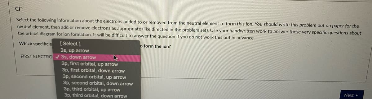 CI
Select the following information about the electrons added to or removed from the neutral element to form this ion. You should write this problem out on paper for the
neutral element, then add or remove electrons as appropriate (like directed in the problem set). Use your handwritten work to answer these very specific questions about
the orbital diagram for ion formation. It will be difficult to answer the question if you do not work this out in advance.
[ Select ]
3s, up arrow
FIRST ELECTRO V 3s, down arrow
Which specific e
o form the ion?
3p, first orbital, up arrow
3p, first orbital, down arrow
3p, second orbital, up arrow
3p, second orbital, down arrow
3p, third orbital, up arrow
3p, third orbital, down arrow
Next »
