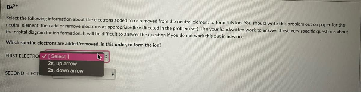 Be2+
Select the following information about the electrons added to or removed from the neutral element to form this ion. You should write this problem out on paper for the
neutral element, then add or remove electrons as appropriate (like directed in the problem set). Use your handwritten work to answer these very specific questions about
the orbital diagram for ion formation. It will be difficult to answer the question if you do not work this out in advance.
Which specific electrons are added/removed, in this order, to form the ion?
FIRST ELECTRO V[ Select ]
2s, up arrow
2s, down arrow
SECOND ELECT
