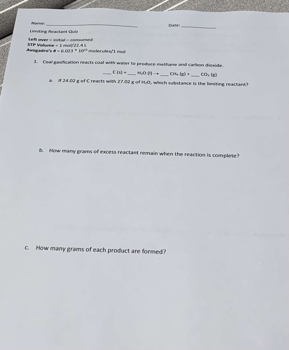 ---

**Limiting Reactant Quiz**

- **Left over** = initial – consumed
- **STP Volume** = 1 mol/22.4 L
- **Avogadro’s #** = 6.023 * 10²³ molecules/1 mol

---

1. **Coal gasification reacts coal with water to produce methane and carbon dioxide.**

\[\_ \, \text{C (s)} + \_ \, \text{H₂O (l)} \rightarrow \_ \, \text{CH₄ (g)} + \_ \, \text{CO₂ (g)}\]

   a. **If 24.02 g of C reacts with 27.02 g of H₂O, which substance is the limiting reactant?**

   b. **How many grams of excess reactant remain when the reaction is complete?**

   c. **How many grams of each product are formed?**

---