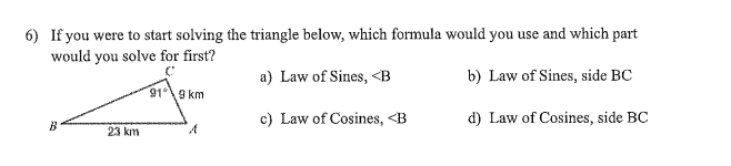 6) If you were to start solving the triangle below, which formula would you use and which part
would you solve for first?
a) Law of Sines, <B
b) Law of Sines, side BC
919 km
c) Law of Cosines, <B
d) Law of Cosines, side BC
B
23 km
