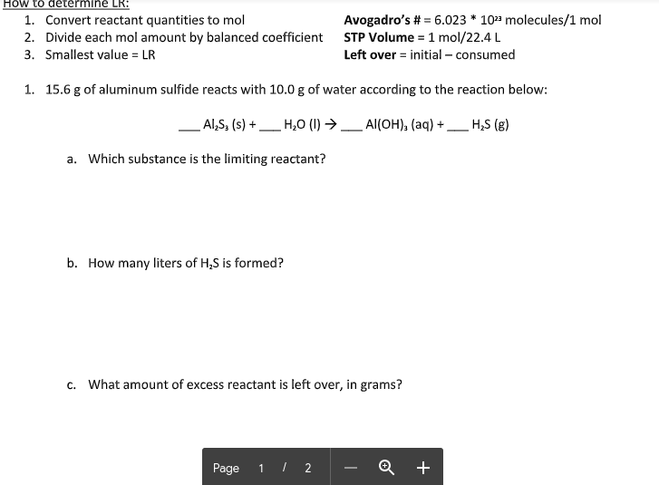 **How to Determine LR:**

1. Convert reactant quantities to moles.
2. Divide each mole amount by the balanced coefficient.
3. The smallest value is the limiting reactant (LR).

**Additional Information:**

- **Avogadro’s Number**: \(6.023 \times 10^{23}\) molecules/1 mole
- **STP Volume**: 1 mole = 22.4 L
- **Left Over**: Initial amount - Consumed amount

---

### Reaction Problem

15.6 g of aluminum sulfide reacts with 10.0 g of water according to the reaction below:

\[ \mathrm{Al_2S_3(s) + H_2O(l) \rightarrow Al(OH)_3(aq) + H_2S(g)} \]

**Questions:**

**a. Which substance is the limiting reactant?**

**b. How many liters of H₂S are formed?**

**c. What amount of excess reactant is left over, in grams?**

---

**Graph/Diagram Explanation**: 

In the given image, there are no graphs or diagrams. The text consists of instructions and a chemical reaction problem meant to be solved by students.

Note to students: 

- To solve for the limiting reactant, follow the three steps outlined above.
- Use Avogadro's number and STP volume as needed in your calculations.
- Make sure to balance the chemical equation before solving the problem.