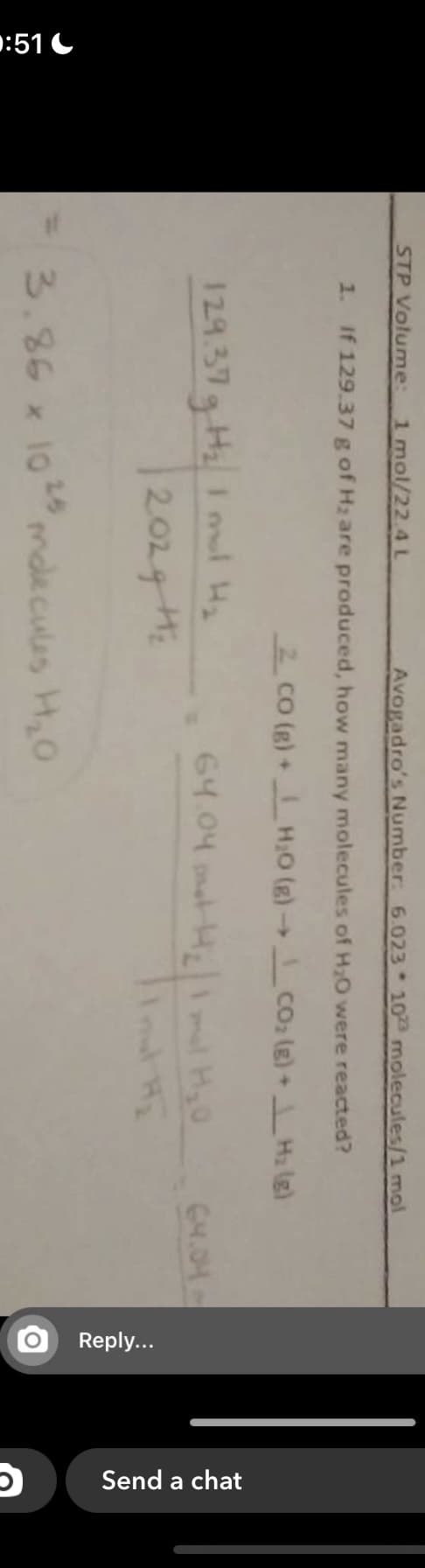 :51 C
Reply...
Send a chat
STP Volume:
1 mol/22.4 L
Avogadro's Number: 6.023 10 molecules/1 mol
1. If 129.37 g of H2 are produced, how many molecules of Hz0 were reacted?
2 CO (g) +H:0 (g) Co, (g) +H2 (e)
->
129.37g Hz I mul Hy
202g H
64.04 ntH m H0
GM.OH
3.86 x 1024s
molecules H,0
