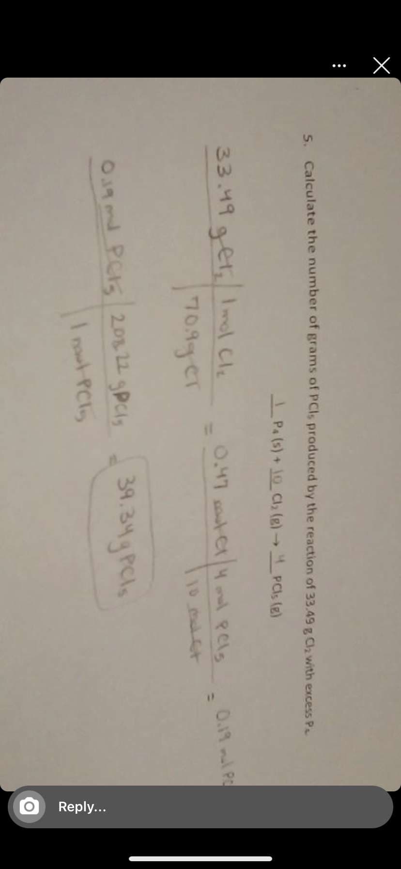 Reply...
5. Calculate the number of grams of PCIS produced by the reaction of 33.49 g Cla with excess P
I Pa (s) + 10 Cl, (e) PCI (e)
33.49get Imol Cle
709ger
0.47 sout Cr4l Pels
%3D
0.19 ml P
39.34 gPCls
O9 md PC15 20122 gPcls
I rowt PCl
