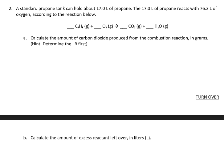 ### Propane Combustion Problem for Educational Purposes

**Problem 2:**

A standard propane tank can hold about 17.0 L of propane. The 17.0 L of propane reacts with 76.2 L of oxygen, according to the reaction below.

\[\_ \, \text{C}_3 \text{H}_8 \, (\text{g}) + \_ \, \text{O}_2 \, (\text{g}) \rightarrow \_ \, \text{CO}_2 \, (\text{g}) + \_ \, \text{H}_2 \text{O} \, (\text{g})\]

**Tasks:**

a. Calculate the amount of carbon dioxide produced from the combustion reaction, in grams. (Hint: Determine the limiting reactant first)

**[ TURN OVER ]**

b. Calculate the amount of excess reactant left over, in liters (L).

---

#### Explanation:

In this problem, you are given the volumes of propane and oxygen available for a combustion reaction and are required to determine the amount of carbon dioxide produced and the excess reactant left over.

1. **Balanced Chemical Equation:**
   First, you need to write and balance the chemical equation for the combustion of propane (C3H8) with oxygen (O2).

2. **Calculate the Limiting Reactant (LR):**
   Next, using stoichiometry, identify the limiting reactant from the volumes given.

3. **Product Calculation:**
   Utilize the limiting reactant to calculate the volume and mass of carbon dioxide produced.

4. **Excess Reactant:**
   Determine how much of the excess reactant remains after the reaction.

This problem encourages practice with chemical stoichiometry and reaction balancing.