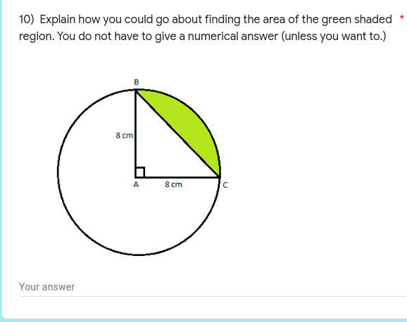 ### Question 10:

**Explain how you could go about finding the area of the green shaded region. You do not have to give a numerical answer (unless you want to).**

#### Diagram Description:
The diagram provided is a circle with a radius of 8 cm. Inside the circle, there is a right-angled triangle \( \triangle ABC \) with:

- Vertex \( A \) at the center of the circle.
- Vertex \( B \) on the circumference of the circle.
- Vertex \( C \) on the circumference of the circle.

The right angle is at \( A \). The base \( AC \) and height \( AB \) of the triangle are each 8 cm. The green shaded region is the portion of the circle outside of the triangle but inside the sector \( BAC \).

#### Steps to Find the Area of the Green Shaded Region:

1. **Calculate the Area of the Sector \( BAC \):**
   - Since \( \triangle ABC \) is a right-angled triangle at \( A \), the angle \( BAC \) is 90 degrees.
   - The area of a sector of a circle is given by \( \frac{\theta}{360^\circ} \times \pi r^2 \), where \( \theta \) is the central angle and \( r \) is the radius.
   - Substitute \( \theta = 90^\circ \) and \( r = 8 \) cm into the formula: \( \frac{90^\circ}{360^\circ} \times \pi \times (8 \, \text{cm})^2 \).

2. **Calculate the Area of \( \triangle ABC \):**
   - Use the formula for the area of a right-angled triangle: \( \frac{1}{2} \times \text{base} \times \text{height} \).
   - Substitute the base \( AC = 8 \, \text{cm} \) and height \( AB = 8 \, \text{cm} \): \( \frac{1}{2} \times 8 \, \text{cm} \times 8 \, \text{cm} \).

3. **Find the Area of the Green Shaded Region:**
   - Subtract the area of the triangle \( \triangle ABC \) from the area of the sector \( BAC \):
     \[ \text{Area of the Green