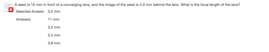 A seed is 15 mm in front of a converging lens, and the image of the seed is 4.0 mm behind the lens. What is the focal length of the lens?
* Selected Answer: 3.2 mm
Answers:
11 mm
3.2 mm
5.5 mm
3.8 mm