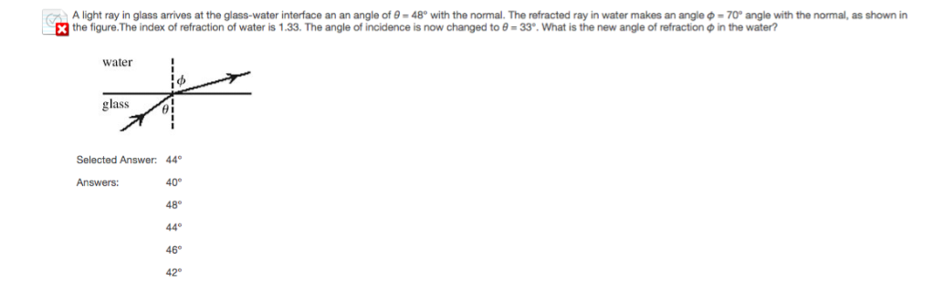 A light ray in glass arrives at the glass-water interface an an angle of 9=48° with the normal. The refracted ray in water makes an angle
the figure. The index of refraction of water is 1.33. The angle of incidence is now changed to 0 = 33°. What is the new angle of refraction
water
= 70° angle with the normal, as shown in
in the water?
glass
ᎾᎥ
Selected Answer: 44°
Answers:
40°
48°
44°
46°
42°