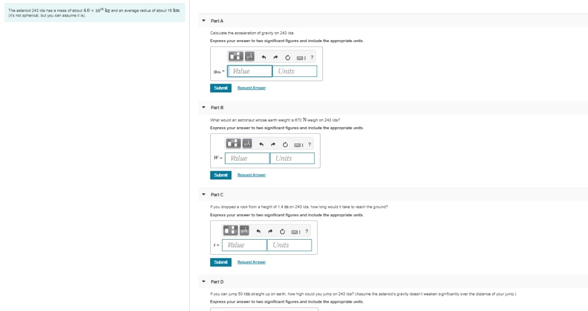 The asteroid 243 Ida has a mass of about 4.0 x 1016 kg and an average radius of about 16 km
(it's not spherical, but you can assume it is).
Part A
Calculate the acceleration of gravity on 243 Ida.
Express your answer to two significant figures and include the appropriate units.
Value
Units
Submit
Request Answer
Part B
What would an astronaut whose earth weight is 670 N weigh on 243 Ida?
Express your answer to two significant figures and include the appropriate units.
НА
Value
Units
Submit
Request Answer
Part C
If you dropped a rock from a height of 1.4 on 243 Ida, how long would it take to reach the ground?
Express your answer to two significant figures and include the appropriate units.
uAརྣ
Value
Units
Submit
Request Answer
Part D
If you can jump 50 cm straight up on earth, how high could you jump on 243 Ida? (Assume the asteroid's gravity doesn't weaken significantly over the distance of your jump.)
Express your answer to two significant figures and include the appropriate units.