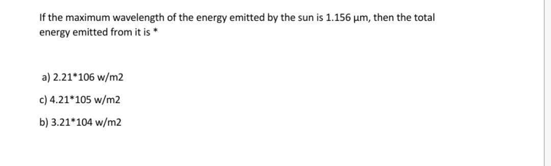 If the maximum wavelength of the energy emitted by the sun is 1.156 um, then the total
energy emitted from it is *
a) 2.21*106 w/m2
c) 4.21*105 w/m2
b) 3.21*104 w/m2
