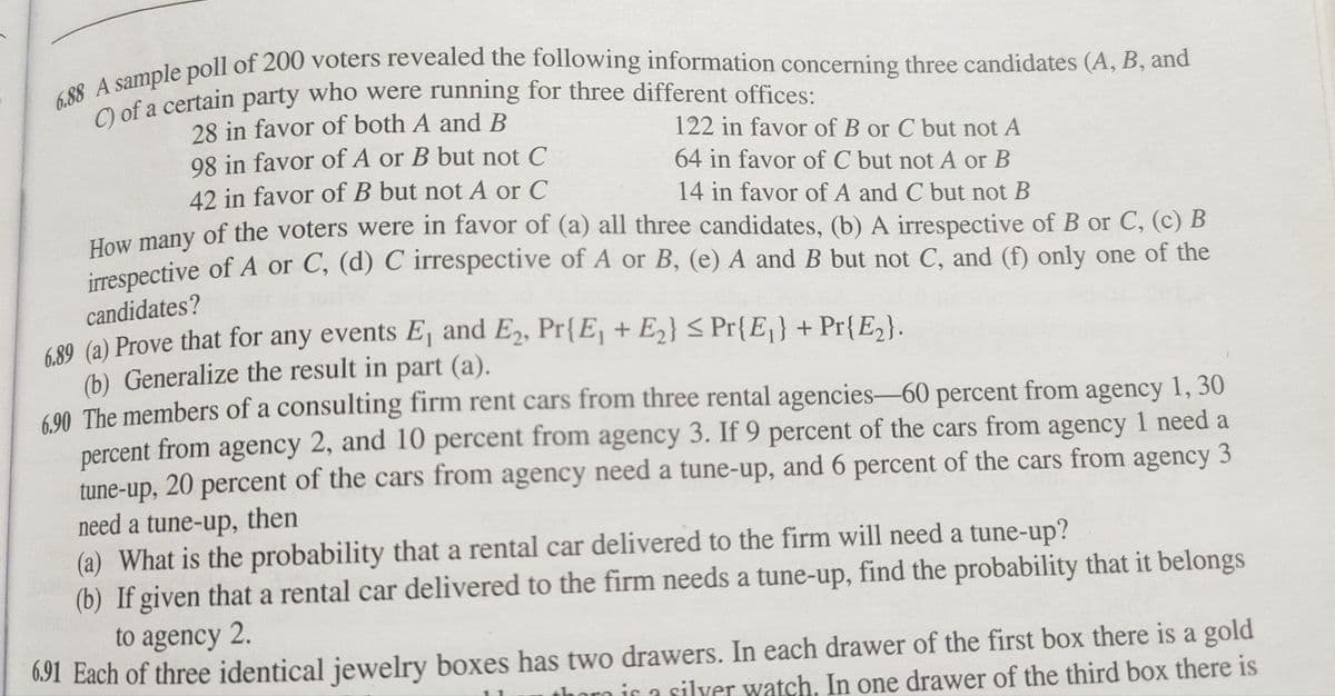 6.88 A sample poll of 200 voters revealed the following information concerning three candidates (A, B, and
C) of a certain party who were running for three different offices:
28 in favor of both A and B
98 in favor of A or B but not C
122 in favor of B or C but not A
64 in favor of C but not A or B
14 in favor of A and C but not B
42 in favor of B but not A or C
How many of the voters were in favor of (a) all three candidates, (b) A irrespective of B or C, (c) B
irrespective of A or C, (d) C irrespective of A or B, (e) A and B but not C, and (f) only one of the
candidates?
6.89 (a) Prove that for any events E₁ and E₂, Pr{E₁ + E₂} ≤ Pr{E₁} + Pr{E₂}.
(b) Generalize the result in part (a).
6.90 The members of a consulting firm rent cars from three rental agencies-60 percent from agency 1, 30
percent from agency 2, and 10 percent from agency 3. If 9 percent of the cars from agency 1 need a
tune-up, 20 percent of the cars from agency need a tune-up, and 6 percent of the cars from agency 3
need a tune-up, then
(a) What is the probability that a rental car delivered to the firm will need a tune-up?
(b) If given that a rental car delivered to the firm needs a tune-up, find the probability that it belongs
to agency 2.
6.91 Each of three identical jewelry boxes has two drawers. In each drawer of the first box there is a gold
thoro is a silver watch. In one drawer of the third box there is