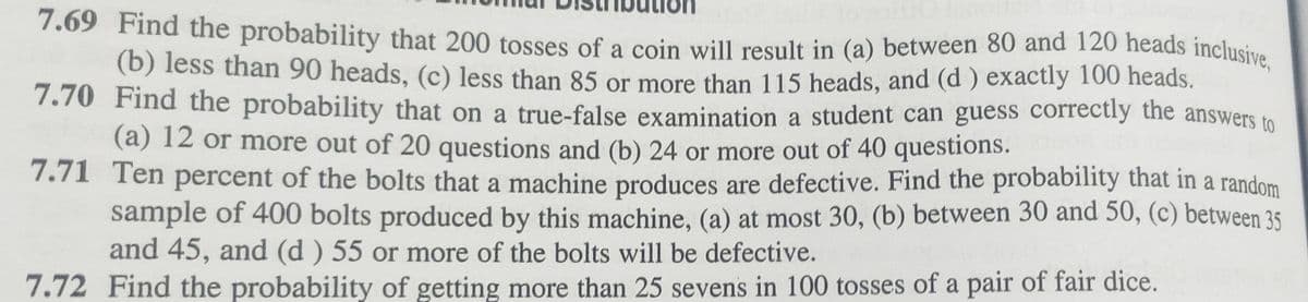 7.69 Find the probability that 200 tosses of a coin will result in (a) between 80 and 120 heads inclusive,
(b) less than 90 heads, (c) less than 85 or more than 115 heads, and (d) exactly 100 heads.
7.70 Find the probability that on a true-false examination a student can guess correctly the answers to
(a) 12 or more out of 20 questions and (b) 24 or more out of 40 questions. quo
7.71 Ten percent of the bolts that a machine produces are defective. Find the probability that in a random
sample of 400 bolts produced by this machine, (a) at most 30, (b) between 30 and 50, (c) between 35
and 45, and (d) 55 or more of the bolts will be defective.
7.72 Find the probability of getting more than 25 sevens in 100 tosses of a pair of fair dice.