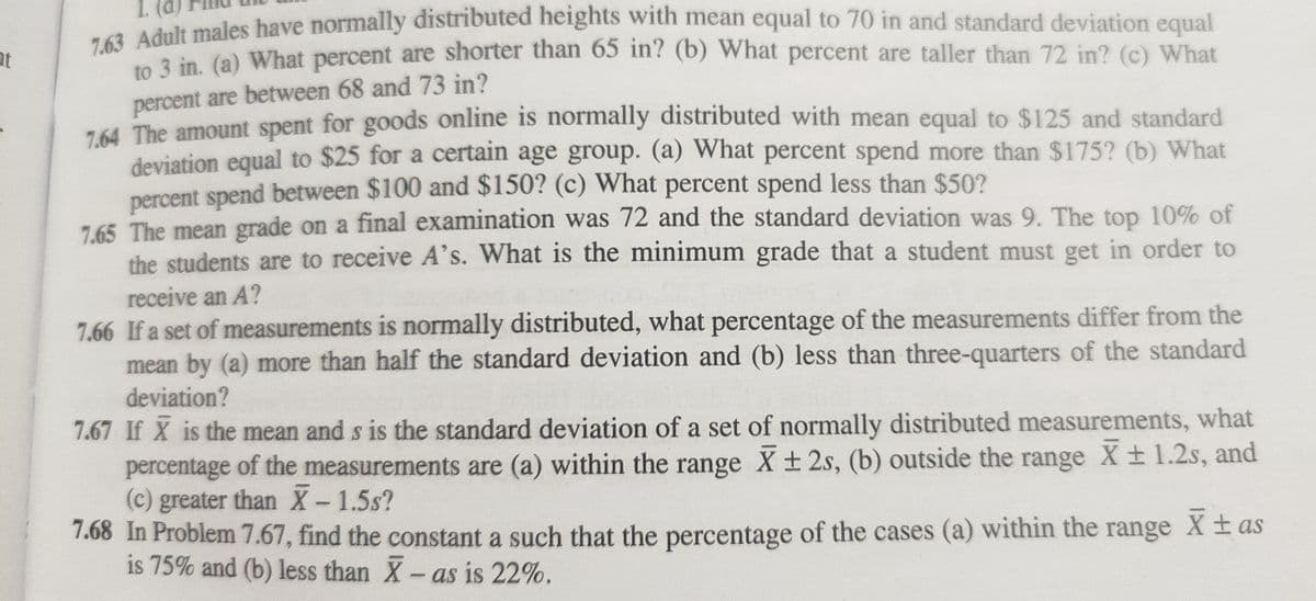 7.63 Adult males have normally distributed heights with mean equal to 70 in and standard deviation equal
to 3 in. (a) What percent are shorter than 65 in? (b) What percent are taller than 72 in? (c) What
percent are between 68 and 73 in?
7.64 The amount spent for goods online is normally distributed with mean equal to $125 and standard
deviation equal to $25 for a certain age group. (a) What percent spend more than $175? (b) What
percent spend between $100 and $150? (c) What percent spend less than $50?
7.65 The mean grade on a final examination was 72 and the standard deviation was 9. The top 10% of
the students are to receive A's. What is the minimum grade that a student must get in order to
receive an A?
7.66 If a set of measurements is normally distributed, what percentage of the measurements differ from the
mean by (a) more than half the standard deviation and (b) less than three-quarters of the standard
deviation?
7.67 If X is the mean and s is the standard deviation of a set of normally distributed measurements, what
percentage of the measurements are (a) within the range X ± 2s, (b) outside the range X ± 1.2s, and
(c) greater than X - 1.5s?
7.68 In Problem 7.67, find the constant a such that the percentage of the cases (a) within the range X ±as
is 75% and (b) less than X - as is 22%.