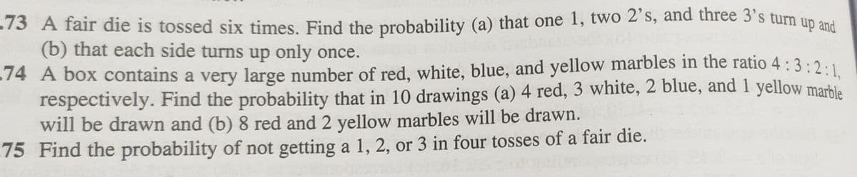 -73 A fair die is tossed six times. Find the probability (a) that one 1, two 2's, and three 3's turn up and
(b) that each side turns up only once.
-74 A box contains a very large number of red, white, blue, and yellow marbles in the ratio 4:3:2:1,
respectively. Find the probability that in 10 drawings (a) 4 red, 3 white, 2 blue, and 1 yellow marble
will be drawn and (b) 8 red and 2 yellow marbles will be drawn.
75 Find the probability of not getting a 1, 2, or 3 in four tosses of a fair die.