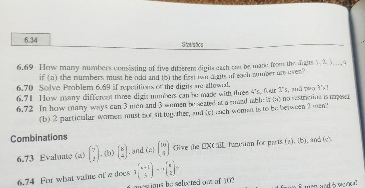 6.34
6.69 How many numbers consisting of five different digits each can be made from the digits 1, 2, 3, ..., 9
if (a) the numbers must be odd and (b) the first two digits of each number are even?
6.70 Solve Problem 6.69 if repetitions of the digits are allowed.
6.71 How many different three-digit numbers can be made with three 4's, four 2's, and two 3's?
6.72 In how many ways can 3 men and 3 women be seated at a round table if (a) no restriction is imposed,
(b) 2 particular women must not sit together, and (c) each woman is to be between 2 men?
Combinations
6.73 Evaluate (a) (3). (b) (3). and (c) ().
4
= 7
n
Statistics
Give the EXCEL function for parts (a), (b), and (c).
?
6.74 For what value of n does 3
3
6 questions be selected out of 10?
d from 8 men and 6 women?