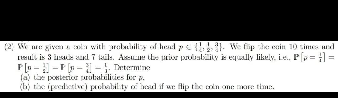 (2) We are given a coin with probability of head p = {1,2,3}. We flip the coin 10 times and
result is 3 heads and 7 tails. Assume the prior probability is equally likely, i.e., P [p=1] =
P[p =] =P [p = ³] = . Determine
(a) the posterior probabilities for p,
(b) the (predictive) probability of head if we flip the coin one more time.