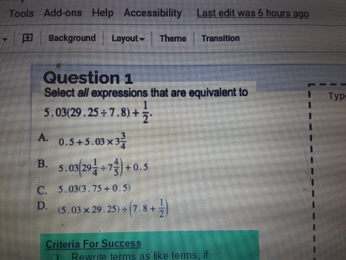 Tools Add-ons Help Accessibility
Last edit was 6 hours ago
Background
Layout
Theme
Transition
Question 1
Select all expressions that are equivalent to
5.03(29.25 + 7.8) +
Тур-
A
B s os/29-7) +0.5
A.
0.5+5.03 x 3
5.03 29
C. 5.03(3.75 +0.5)
(5.03 × 29. 25) - 7.8 +
Criteria For Success
Rewrite erms as like terms if
