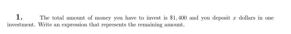 1.
The total amount of money you have to invest is $1,400 and you deposit x dollars in one
investment. Write an expression that represents the remaining amount.