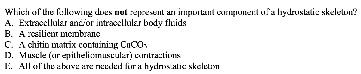 Which of the following does not represent an important component of a hydrostatic skeleton?
A. Extracellular and/or intracellular body fluids
B. A resilient membrane
C. A chitin matrix containing CaCO3
D. Muscle (or epitheliomuscular) contractions
E. All of the above are needed for a hydrostatic skeleton