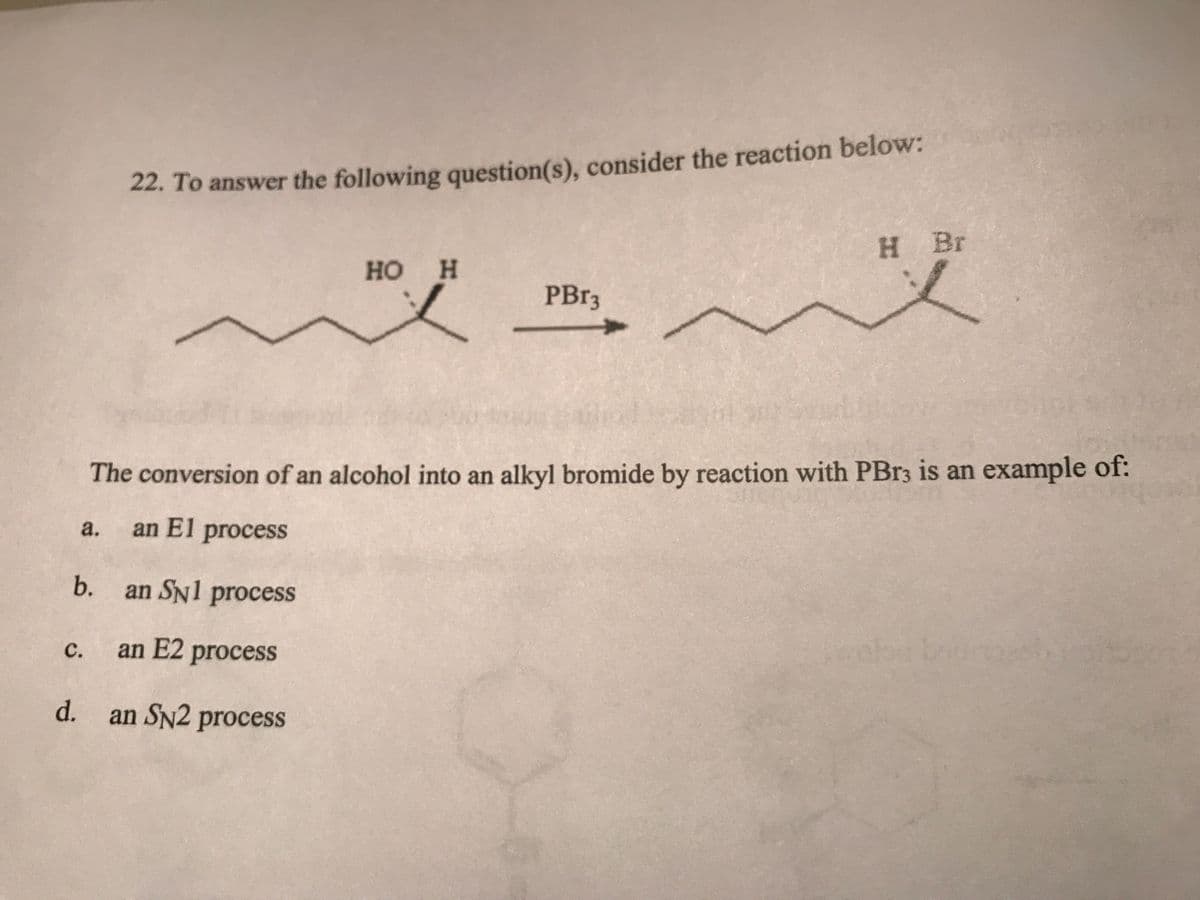 a.
C.
d.
22. To answer the following question(s), consider the reaction below:
The conversion of an alcohol into an alkyl bromide by reaction with PBr3 is an example of:
an El process
b. an SNl process
an E2 process
HO H
i
an SN2 process
PBr3
H Br