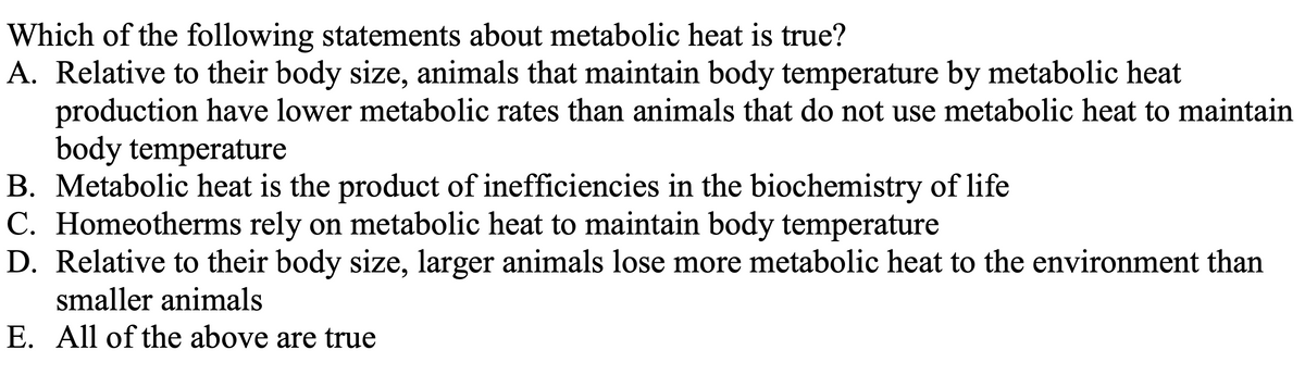 Which of the following statements about metabolic heat is true?
A. Relative to their body size, animals that maintain body temperature by metabolic heat
production have lower metabolic rates than animals that do not use metabolic heat to maintain
body temperature
B. Metabolic heat is the product of inefficiencies in the biochemistry of life
C. Homeotherms rely on metabolic heat to maintain body temperature
D. Relative to their body size, larger animals lose more metabolic heat to the environment than
smaller animals
E. All of the above are true