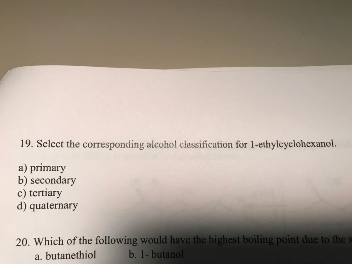 19. Select the corresponding alcohol classification for 1-ethylcyclohexanol.
a) primary
b) secondary
c) tertiary
d) quaternary
20. Which of the following would have the highest boiling point due to the s
a. butanethiol b. 1-butanol