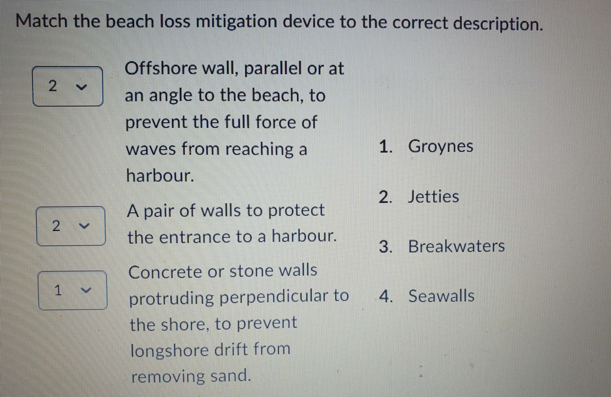 Match the beach loss mitigation device to the correct description.
Offshore wall, parallel or at
an angle to the beach, to
prevent the full force of
waves from reaching a
harbour.
2
2
1 V
A pair of walls to protect
the entrance to a harbour.
Concrete or stone walls
protruding perpendicular to
the shore, to prevent
longshore drift from
removing sand.
1. Groynes
2. Jetties
3. Breakwaters
4. Seawalls