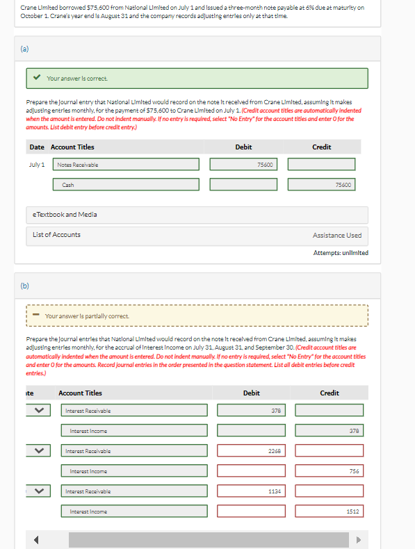 Crane Limited borrowed $75,600 from National Limited on July 1 and Issued a three-month note payable at 6% due at maturity on
October 1. Crane's year end Is August 31 and the company records adjusting entries only at that time.
(a)
Prepare the Journal entry that National Limited would record on the note It received from Crane Limited, assuming It makes
adjusting entries monthly, for the payment of $75,600 to Crane Limited on July 1. (Credit account titles are automatically indented
when the amount is entered. Do not indent manually. If no entry is required, select "No Entry" for the account titles and enter o for the
amounts. List debit entry before credit entry.)
July 1
(b)
Your answer is correct.
Date Account Titles
Notes Receivable
Cash
e Textbook and Media
List of Accounts
ite
➡ Your answer is partially correct.
Account Titles
Interest Receivable
Interest Income
Prepare the journal entries that National Limited would record on the note It received from Crane Limited, assuming It makes
adjusting entries monthly, for the accrual of Interest Income on July 31, August 31, and September 30. (Credit account titles are
automatically indented when the amount is entered. Do not indent manually. If no entry is required, select "No Entry" for the account titles
and enter o for the amounts. Record journal entries in the order presented in the question statement. List all debit entries before credit
entries.)
Interest Receivable
Interest Income
Interest Receivable
Debit
Interest Income
75600
Debit
378
1000
2268
Credit
1134
75600
Assistance Used
Attempts: unlimited
Credit
DOOOOO
378
756
1512