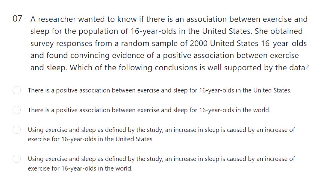 07 A researcher wanted to know if there is an association between exercise and
sleep for the population of 16-year-olds in the United States. She obtained
survey responses from a random sample of 2000 United States 16-year-olds
and found convincing evidence of a positive association between exercise
and sleep. Which of the following conclusions is well supported by the data?
There is a positive association between exercise and sleep for 16-year-olds in the United States.
There is a positive association between exercise and sleep for 16-year-olds in the world.
Using exercise and sleep as defined by the study, an increase in sleep is caused by an increase of
exercise for 16-year-olds in the United States.
Using exercise and sleep as defined by the study, an increase in sleep is caused by an increase of
exercise for 16-year-olds in the world.
O O
