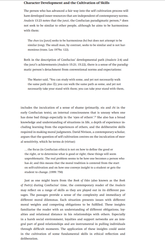 Character Development and the Cultivation of Skills
The person who has advanced a fair way into the self cultivation process will
have developed inner resources that are independent of contemporary norms.
Analects 13:23 notes that the junzi, the Confucian paradigmatic person,“ does
not seek to be similar to other people, although he aims to be harmonious
with them:
The chun tzu [junzi] seeks to be harmonious (he) but does not attempt to be
similar (tong). The small man, by contrast, seeks to be similar and is not har
monious (trans. Lau 1979a: 122).
Both in the description of Confucius' developmental path (Analects 2:4) and
the junzi's achievements (Analects 15:21; 15:22), there is a sense of the paradig-
matic person's detachment from conventional norms and expectations:
The Master said, "You can study with some, and yet not necessarily walk
the same path (dao ii): you can walk the same path as some, and yet not
necessarily take your stand with them; you can take your stand with them,
includes the inculcation of a sense of shame (primarily, xiu and chỉ in the
early Confucian texts), an internal consciousness that is uneasy when one
has done bad things especially in the 'eyes of others':" She also has a broad
knowledge and understanding of situations in life, a depth of experience in-
cluding learning from the experiences of others, and the deliberative skills
required in making moral judgments. David Nivison, a contemporary scholar,
argues that the question of self cultivation centres on the inculcation of mor-
al sensitivity, which he terms de (virtue):
.the focus (in Confucian ethics) is not on how to define the good or
the right, or to determine what is good or right; these things will seem
unproblematic. The real problem seems to be how one becomes a person who
has de; and this means that the moral tradition is centered from the start
on selfcultivation and on how one conveys insight to a student or gets the
student to change. (1999: 750)
Just as one might learn from the Book of Odes (also known as the Book
of Poetry) during Confucius' time, the contemporary reader of the Analects
may reflect on a range of skills as they are played out in its different pas-
sages. The passages provide a sense of the complexity and immediacy of
different moral dilemmas. Each situation presents issues with different
moral weights and competing obligations to be fulfilled. These insights
familiarise the reader with an understanding of different obligations, loy-
alties and relational distance in his relationships with others. Especially
in a harsh social environment, loyalties and support networks are an inte-
gral part of good relationships and are instrumental in pulling individuals
through difficult moments. The application of these insights could assist
in the cultivation of some fundamental skills in ethical reflection and
deliberation.
