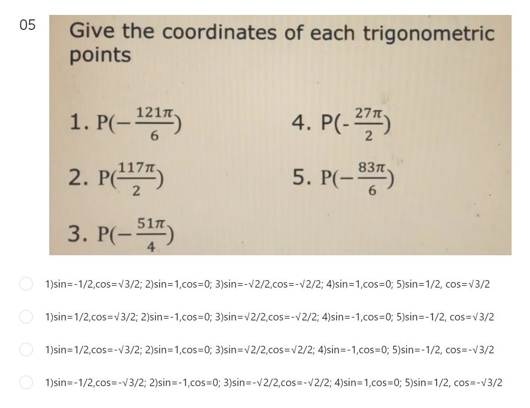 05
Give the coordinates of each trigonometric
points
121n
1. P(-")
4. P(-2")
6.
2. P(")
83T
5. P(-")
3. P(-)
1)sin=-1/2,cos=v3/2; 2)sin=1,cos=0; 3)sin=-v2/2,cos=-v2/2; 4)sin=1,cos%3D0; 5)sin=1/2, cos=v3/2
1)sin=1/2,cos=v3/2; 2)sin=-1,cos=0; 3)sin=v2/2,cos=-V2/2; 4)sin=-1,cos=0; 5)sin=-1/2, cos=v3/2
1)sin=1/2,cos=-V3/2; 2)sin=1,cos=0; 3)sin=v2/2,cos=v2/2; 4)sin=-1,cos=D0; 5)sin=-1/2, cos=-v3/2
1)sin=-1/2,cos=-V3/2; 2)sin=-1,cos=0; 3)sin=-v2/2,cos=-v2/2; 4)sin=1,cos=D0; 5)sin=1/2, cos=-v3/2
