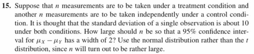 15. Suppose that
measurements are to be taken under a treatment condition and
another n measurements are to be taken independently under a control condi-
tion. It is thought that the standard deviation of a single observation is about 10
under both conditions. How large should n be so that a 95% confidence inter-
val for 14x-μ Y has a width of 2? Use the normal distribution rather than the t
distribution, since n will turn out to be rather large.
