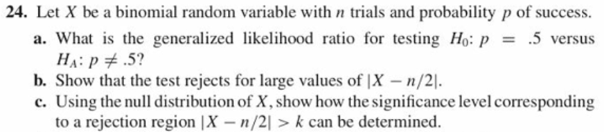 24. Let X be a binomial random variable with trials and probability p of success.
.5 versus
a. what is the generalized likelihood ratio for testing H0:P
b. Show that the test rejects for large values of |X - n/2
c. Using the null distribution of X, show how the significance level corresponding
to a rejection region |X - n/21 >k can be determined.
