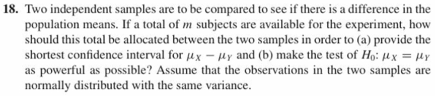 18. Two independent samples are to be compared to see if there is a difference in the
population means. If a total of m subjects are available for the experiment, how
should this total be allocated between the two samples in order to (a) provide the
shortest confidence interval for 14x-14, and (b) make the test of Ho: 14x
as powerful as possible? Assume that the observations in the two samples are
normally distributed with the same variance.
