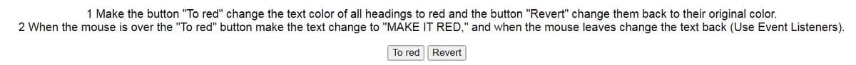 1 Make the button "To red" change the text color of all headings to red and the button "Revert" change them back to their original color.
2 When the mouse is over the "To red" button make the text change to "MAKE IT RED," and when the mouse leaves change the text back (Use Event Listeners).
To red
Revert