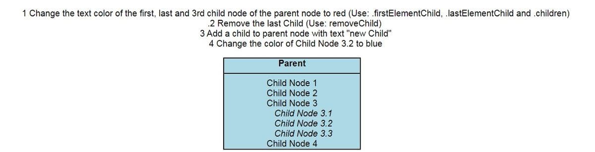 1 Change the text color of the first, last and 3rd child node of the parent node to red (Use: .firstElementChild, .lastElementChild and .children)
.2 Remove the last Child (Use: removeChild)
3 Add a child to parent node with text "new Child"
4 Change the color of Child Node 3.2 to blue
Parent
Child Node 1
Child Node 2
Child Node 3
Child Node 3.1
Child Node 3.2
Child Node 3.3
Child Node 4