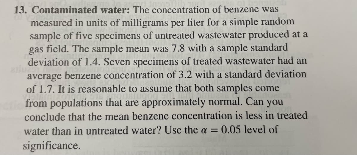 13. Contaminated water: The concentration of benzene was
measured in units of milligrams per liter for a simple random
sample of five specimens of untreated wastewater produced at a
gas field. The sample mean was 7.8 with a sample standard
deviation of 1.4. Seven specimens of treated wastewater had an
arlu251 n
average benzene concentration of 3.2 with a standard deviation
of 1.7. It is reasonable to assume that both samples come
from populations that are approximately normal. Can you
conclude that the mean benzene concentration is less in treated
water than in untreated water? Use the a = 0.05 level of
significance.