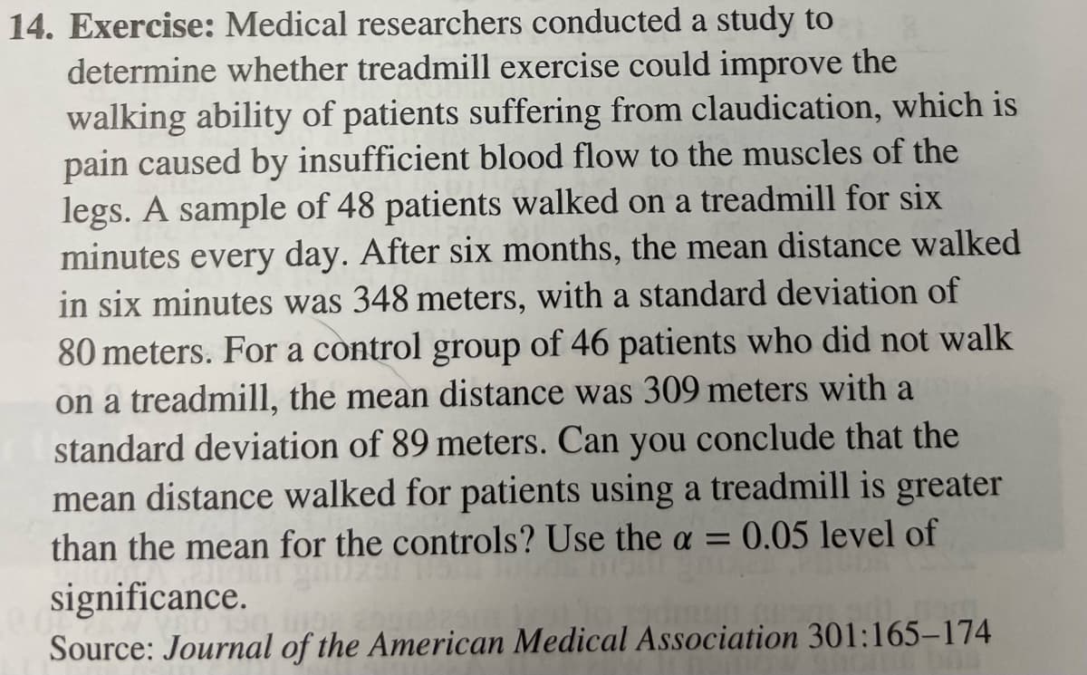 14. Exercise: Medical researchers conducted a study to
determine whether treadmill exercise could improve the
walking ability of patients suffering from claudication, which is
pain caused by insufficient blood flow to the muscles of the
legs. A sample of 48 patients walked on a treadmill for six
minutes every day. After six months, the mean distance walked
in six minutes was 348 meters, with a standard deviation of
80 meters. For a control group of 46 patients who did not walk
on a treadmill, the mean distance was 309 meters with a
standard deviation of 89 meters. Can you conclude that the
mean distance walked for patients using a treadmill is greater
than the mean for the controls? Use the a = 0.05 level of
significance.
50, 10.92
Source: Journal of the American Medical Association 301:165-174