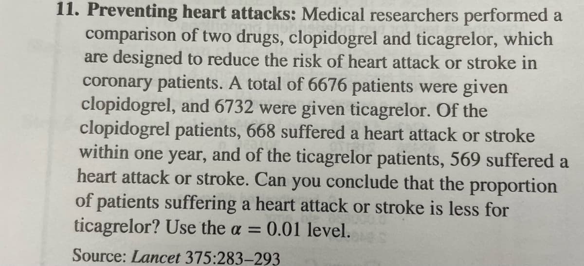 11. Preventing heart attacks: Medical researchers performed a
comparison of two drugs, clopidogrel and ticagrelor, which
are designed to reduce the risk of heart attack or stroke in
coronary patients. A total of 6676 patients were given
clopidogrel, and 6732 were given ticagrelor. Of the
clopidogrel patients, 668 suffered a heart attack or stroke
within one year, and of the ticagrelor patients, 569 suffered a
heart attack or stroke. Can you conclude that the proportion
of patients suffering a heart attack or stroke is less for
ticagrelor? Use the a = 0.01 level.
Source: Lancet 375:283-293