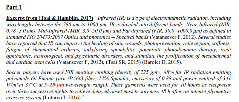 Part 1
Excerpt from (Tsai & Hamblin, 2017) “Infrared (IR) is a type of electromagnetic radiation, including
wavelengths between the 780 nm to 1000 µm. IR is divided into different bands: Near-Infrared (NIR,
0.78~3.0 µm), Mid-Infrared (MIR, 3.0~50.0 µm) and Far-Infrared (FIR, 50.0~1000.0 µm) as defined in
standard ISO 20473:2007 Optics and photonics -- Spectral bands (Vatansever F, 2012). Several studies
have reported that IR can improve the healing of skin wounds, photoprevention, relieve pain, stiffness,
fatigue of rheumatoid arthritis, ankylosing spondylitis, potentiate photodynamic therapy, treat
ophthalmic, neurological, and psychiatric disorders, and stimulate the proliferation of mesenchymal
and cardiac stem cells (Vatansever F, 2012), (Tsai SR, 2015) (Barolet D, 2015).
Soccer players have used FIR emitting clothing (density of 225 gm², 88% far IR radiation emitting
polyamide 66 Emana yarn (PA66) fiber, 12% Spandex, emissivity of 0.88 and power emitted of 341
W/m? at 37°C at 5–20 µm wavelength range). These garments were used for 10 hours as sleepwear
over three successive nights to relieve delayed-onset muscle soreness 48 h after an intense plyometric
exercise session (Loturco I, 2016)"
