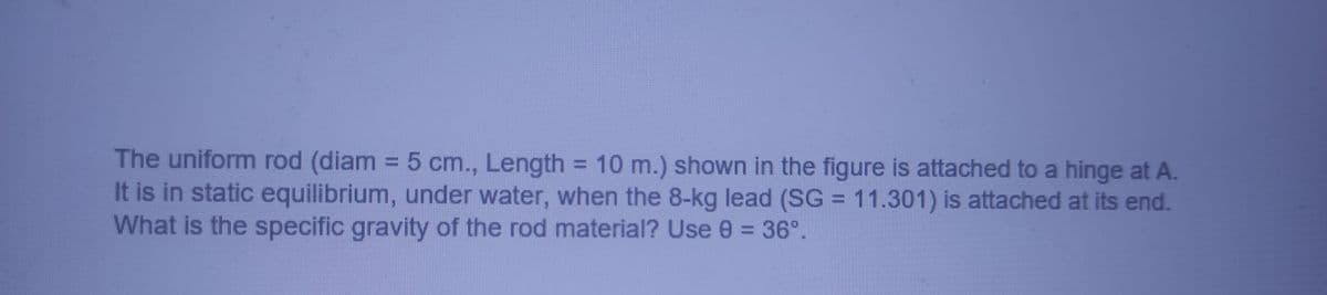 The uniform rod (diam = 5 cm., Length = 10 m.) shown in the figure is attached to a hinge at A.
It is in static equilibrium, under water, when the 8-kg lead (SG = 11.301) is attached at its end.
What is the specific gravity of the rod material? Use 0 = 36°.
