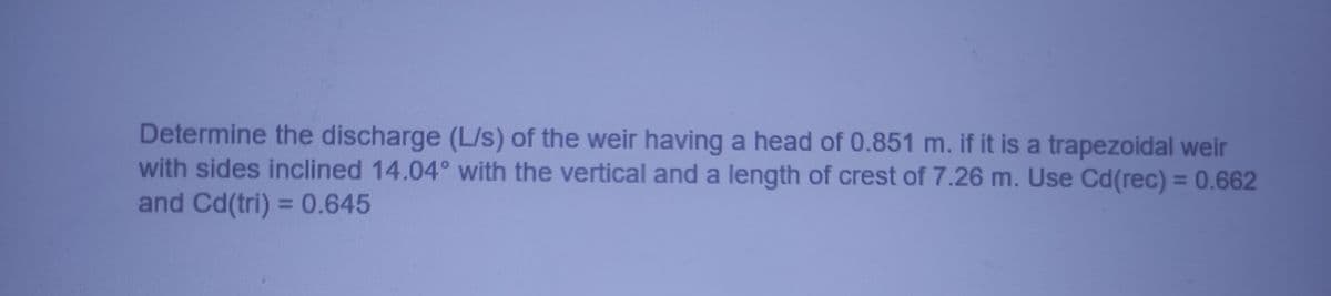 Determine the discharge (L/s) of the weir having a head of 0.851 m. if it is a trapezoidal weir
with sides inclined 14.04° with the vertical and a length of crest of 7.26 m. Use Cd(rec) = 0.662
and Cd(tri) = 0.645
%3D
