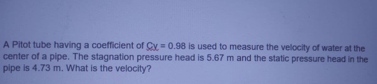 A Pitot tube having a coefficient of Cy =0.98 is used to measure the velocity of water at the
center of a pipe. The stagnation pressure head is 5.67 m and the static pressure head in the
pipe is 4.73 m. What is the velocity?
%3D
