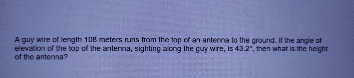 A guy wire of length 108 meters runs from the top of an antenna to the ground. If the angle of
elevation of the top of the antenna, sighting along the guy wire, is 43.2°, then what is the height
of the antenna?
