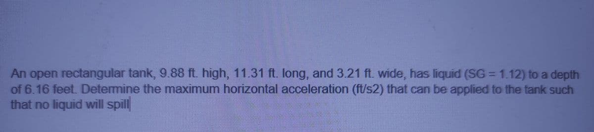 An open rectangular tank, 9.88 ft. high, 11.31 ft. long, and3.21 ft. wide, has liquid (SG = 1.12) to a depth
of 6.16 feet. Determine the maximum horizontal acceleration (ft/s2) that can be applied to the tank such
that no liquid will spill
