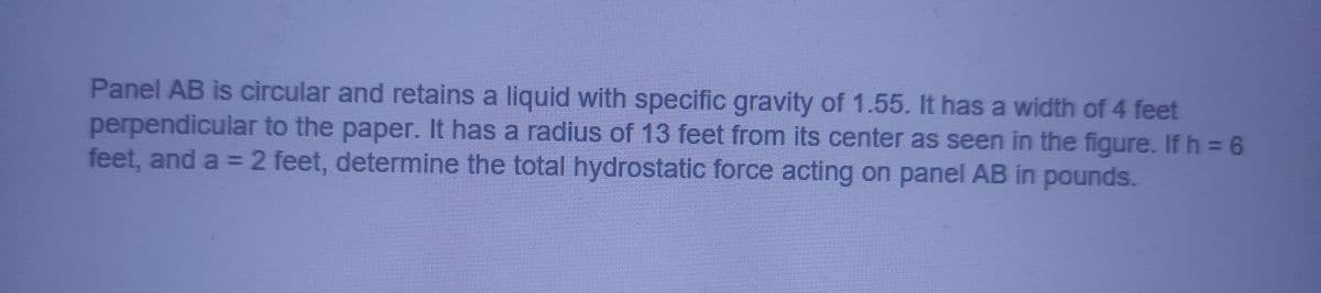 Panel AB is circular and retains a liquid with specific gravity of 1.55. It has a width of 4 feet
perpendicular to the paper. It has a radius of 13 feet from its center as seen in the figure. If h = 6
feet, and a = 2 feet, determine the total hydrostatic force acting on panel AB in pounds.
