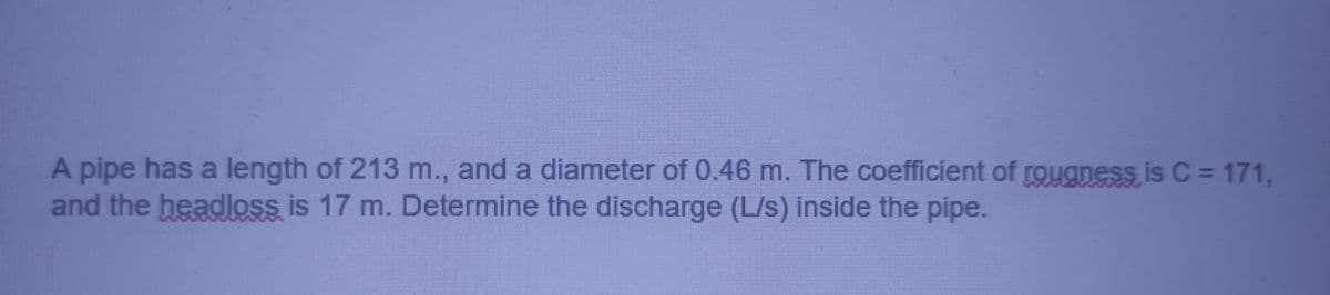 A pipe has a length of 213 m., and a diameter of 0.46 m. The coefficient of rouaness is C = 171,
and the headloss is 17 m. Determine the discharge (L/s) inside the pipe.
